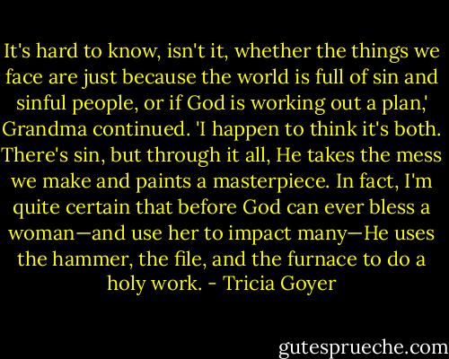 It's hard to know, isn't it, whether the things we face are just because the world is full of sin and sinful people, or if God is working out a plan,' Grandma continued. 'I happen to think it's both. There's sin, but through it all, He takes the mess we make and paints a masterpiece. In fact, I'm quite certain that before God can ever bless a woman—and use her to impact many—He uses the hammer, the file, and the furnace to do a holy work. - Tricia Goyer