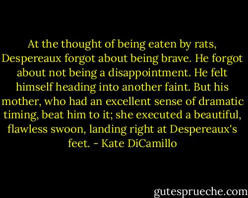 At the thought of being eaten by rats, Despereaux forgot about being brave. He forgot about not being a disappointment. He felt himself heading into another faint. But his mother, who had an excellent sense of dramatic timing, beat him to it; she executed a beautiful, flawless swoon, landing right at Despereaux's feet. - Kate DiCamillo