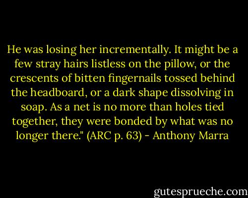 He was losing her incrementally. It might be a few stray hairs listless on the pillow, or the crescents of bitten fingernails tossed behind the headboard, or a dark shape dissolving in soap. As a net is no more than holes tied together, they were bonded by what was no longer there." (ARC p. 63) - Anthony Marra