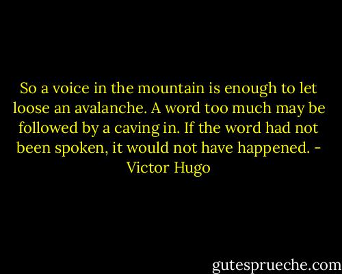 So a voice in the mountain is enough to let loose an avalanche. A word too much may be followed by a caving in. If the word had not been spoken, it would not have happened. - Victor Hugo