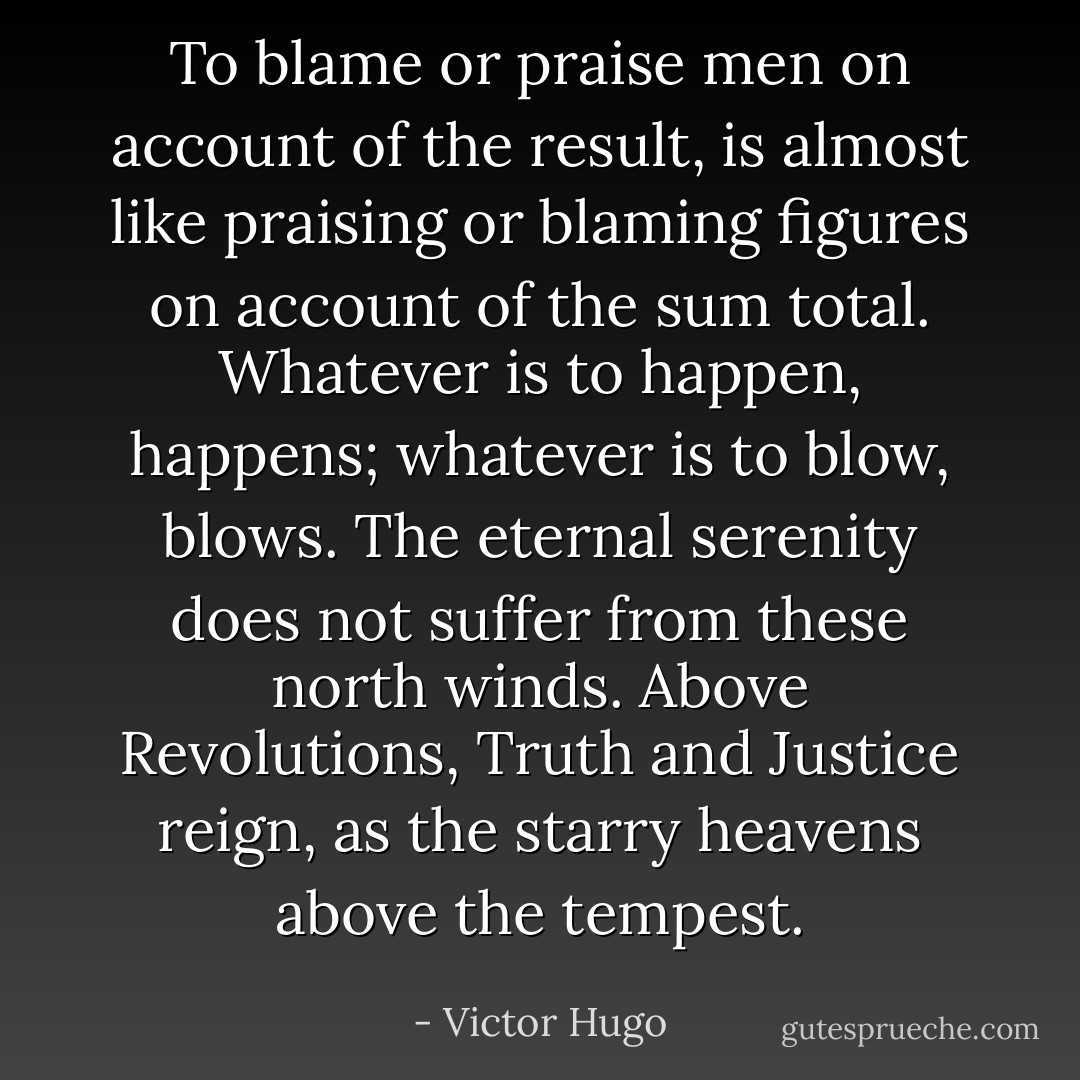To blame or praise men on account of the result, is almost like praising or blaming figures on account of the sum total. Whatever is to happen, happens; whatever is to blow, blows. The eternal serenity does not suffer from these north winds. Above Revolutions, Truth and Justice reign, as the starry heavens above the tempest. - Victor Hugo