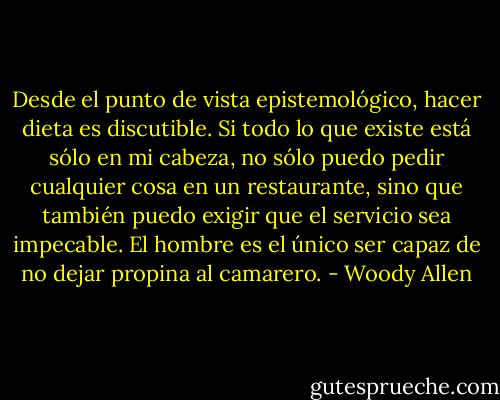 Desde el punto de vista epistemológico, hacer dieta es discutible. Si todo lo que existe está sólo en mi cabeza, no sólo puedo pedir cualquier cosa en un restaurante, sino que también puedo exigir que el servicio sea impecable. El hombre es el único ser capaz de no dejar propina al camarero. - Woody Allen