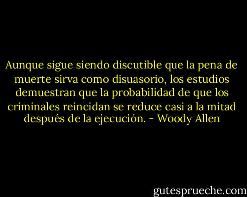 Aunque sigue siendo discutible que la pena de muerte sirva como disuasorio, los estudios demuestran que la probabilidad de que los criminales reincidan se reduce casi a la mitad después de la ejecución. - Woody Allen