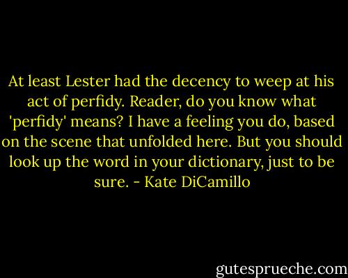 At least Lester had the decency to weep at his act of perfidy. Reader, do you know what 'perfidy' means? I have a feeling you do, based on the scene that unfolded here. But you should look up the word in your dictionary, just to be sure. - Kate DiCamillo