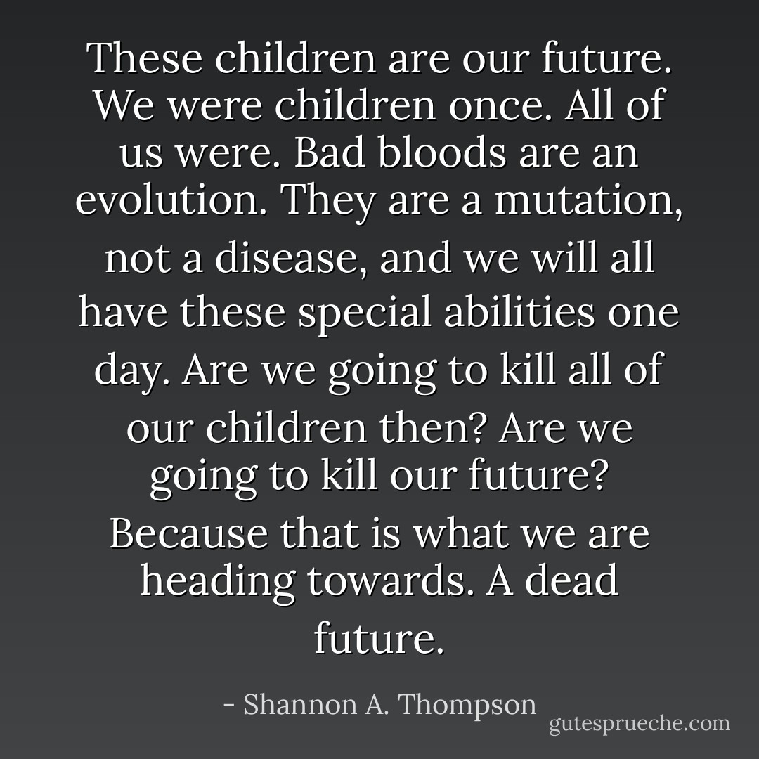 These children are our future. We were children once. All of us were. Bad bloods are an evolution. They are a mutation, not a disease, and we will all have these special abilities one day. Are we going to kill all of our children then? Are we going to kill our future? Because that is what we are heading towards. A dead future. - Shannon A. Thompson