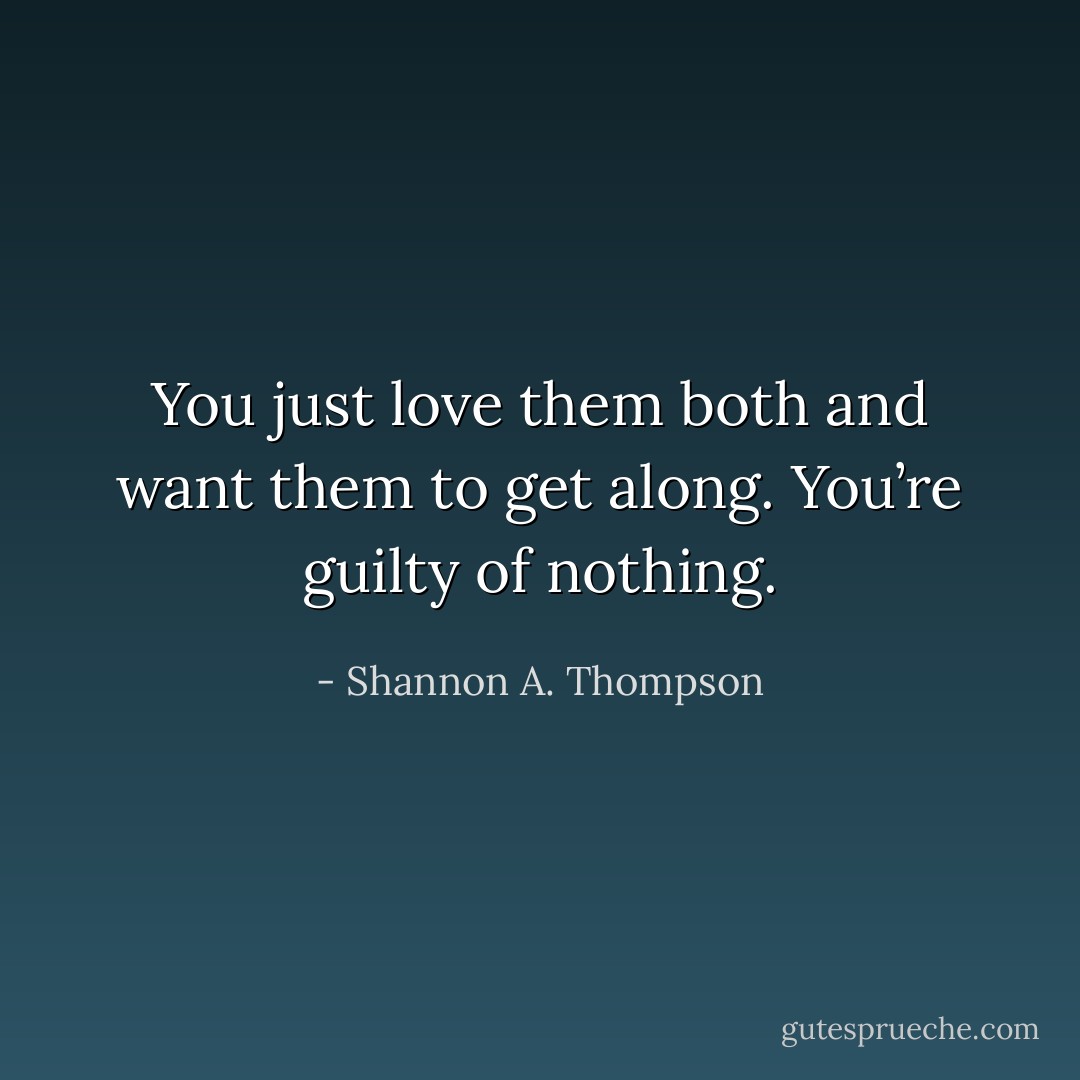 You just love them both and want them to get along. You’re guilty of nothing. - Shannon A. Thompson