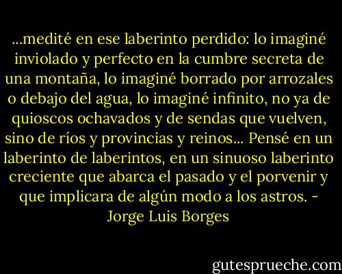 ...medité en ese laberinto perdido: lo imaginé inviolado y perfecto en la cumbre secreta de una montaña, lo imaginé borrado por arrozales o debajo del agua, lo imaginé infinito, no ya de quioscos ochavados y de sendas que vuelven, sino de ríos y provincias y reinos... Pensé en un laberinto de laberintos, en un sinuoso laberinto creciente que abarca el pasado y el porvenir y que implicara de algún modo a los astros. - Jorge Luis Borges