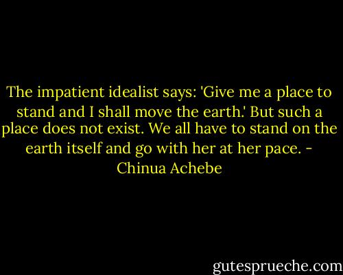 The impatient idealist says: 'Give me a place to stand and I shall move the earth.' But such a place does not exist. We all have to stand on the earth itself and go with her at her pace. - Chinua Achebe