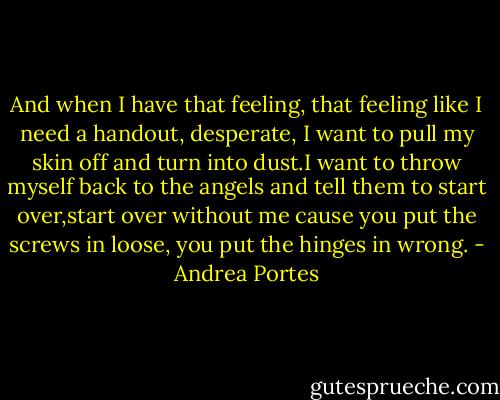 And when I have that feeling, that feeling like I need a handout, desperate, I want to pull my skin off and turn into dust.I want to throw myself back to the angels and tell them to start over,start over without me cause you put the screws in loose, you put the hinges in wrong. - Andrea Portes