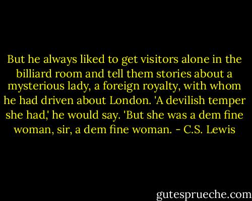 But he always liked to get visitors alone in the billiard room and tell them stories about a mysterious lady, a foreign royalty, with whom he had driven about London. 'A devilish temper she had,' he would say. 'But she was a dem fine woman, sir, a dem fine woman. - C.S. Lewis