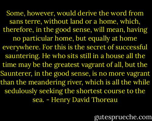 Some, however, would derive the word from sans terre, without land or a home, which, therefore, in the good sense, will mean, having no particular home, but equally at home everywhere. For this is the secret of successful sauntering. He who sits still in a house all the time may be the greatest vagrant of all, but the Saunterer, in the good sense, is no more vagrant than the meandering river, which is all the while sedulously seeking the shortest course to the sea. - Henry David Thoreau