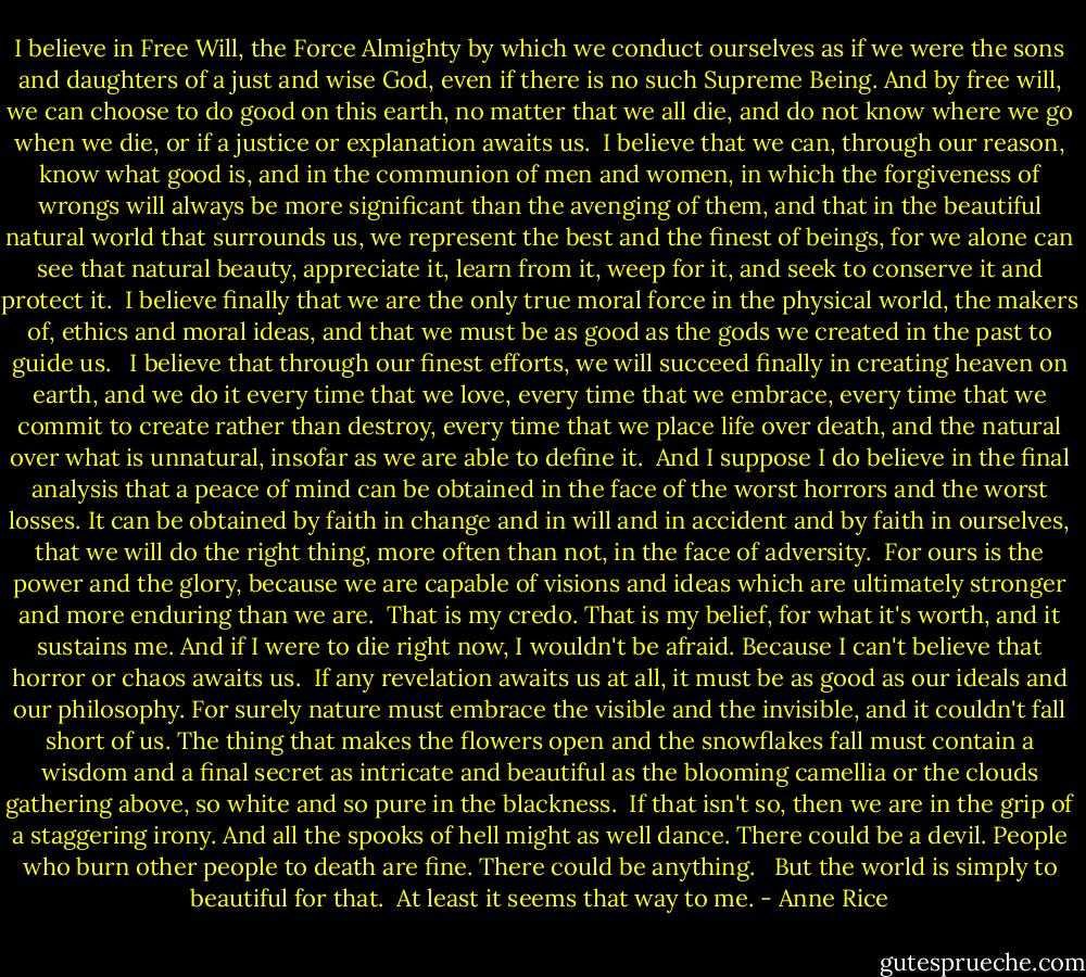 I believe in Free Will, the Force Almighty by which we conduct ourselves as if we were the sons and daughters of a just and wise God, even if there is no such Supreme Being. And by free will, we can choose to do good on this earth, no matter that we all die, and do not know where we go when we die, or if a justice or explanation awaits us.<br /> I believe that we can, through our reason, know what good is, and in the communion of men and women, in which the forgiveness of wrongs will always be more significant than the avenging of them, and that in the beautiful natural world that surrounds us, we represent the best and the finest of beings, for we alone can see that natural beauty, appreciate it, learn from it, weep for it, and seek to conserve it and protect it.<br /> I believe finally that we are the only true moral force in the physical world, the makers of, ethics and moral ideas, and that we must be as good as the gods we created in the past to guide us. <br /> I believe that through our finest efforts, we will succeed finally in creating heaven on earth, and we do it every time that we love, every time that we embrace, every time that we commit to create rather than destroy, every time that we place life over death, and the natural over what is unnatural, insofar as we are able to define it.<br /> And I suppose I do believe in the final analysis that a peace of mind can be obtained in the face of the worst horrors and the worst losses. It can be obtained by faith in change and in will and in accident and by faith in ourselves, that we will do the right thing, more often than not, in the face of adversity.<br /> For ours is the power and the glory, because we are capable of visions and ideas which are ultimately stronger and more enduring than we are.<br /> That is my credo. That is my belief, for what it's worth, and it sustains me. And if I were to die right now, I wouldn't be afraid. Because I can't believe that horror or chaos awaits us.<br /> If any revelation awaits us at all, it must be as good as our ideals and our philosophy. For surely nature must embrace the visible and the invisible, and it couldn't fall short of us. The thing that makes the flowers open and the snowflakes fall must contain a wisdom and a final secret as intricate and beautiful as the blooming camellia or the clouds gathering above, so white and so pure in the blackness.<br /> If that isn't so, then we are in the grip of a staggering irony. And all the spooks of hell might as well dance. There could be a devil. People who burn other people to death are fine. There could be anything. <br /> But the world is simply to beautiful for that.<br /> At least it seems that way to me. - Anne Rice
