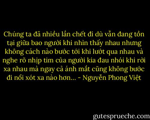 Chúng ta đã nhiều lần chết đi dù vẫn đang tồn tại giữa bao người<br />khi nhìn thấy nhau nhưng không cách nào bước tới<br />khi lướt qua nhau và nghe rõ nhịp tim của người kia đau nhói<br />khi rời xa nhau mà ngay cả ánh mắt cũng không bước đi nổi<br />xót xa nào hơn… - Nguyễn Phong Việt