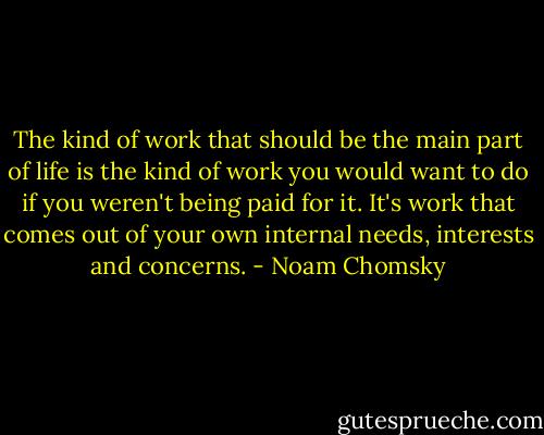 The kind of work that should be the main part of life is the kind of work you would want to do if you weren't being paid for it. It's work that comes out of your own internal needs, interests and concerns. - Noam Chomsky