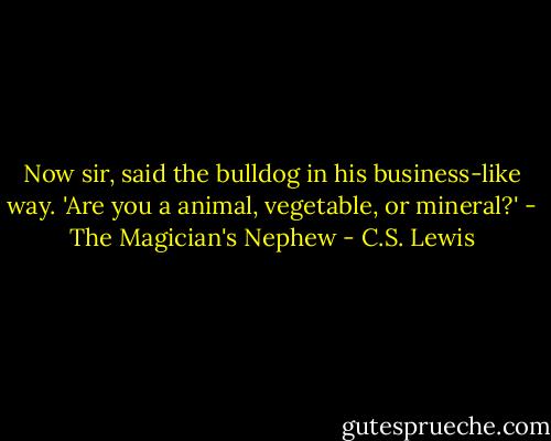 Now sir, said the bulldog in his business-like way. 'Are you a animal, vegetable, or mineral?'<br />- The Magician's Nephew - C.S. Lewis