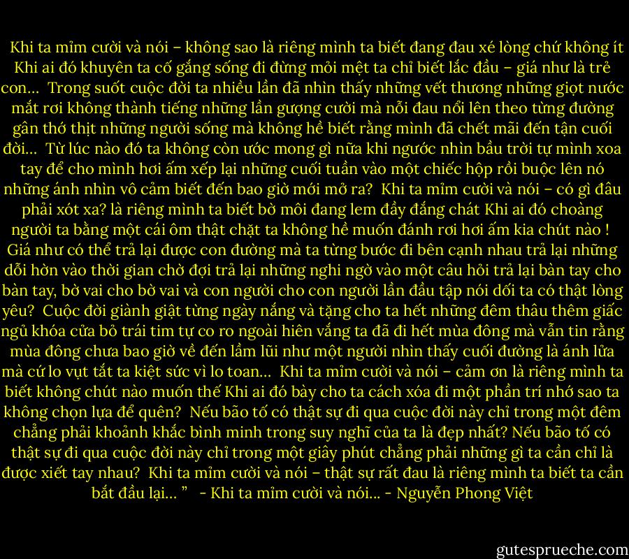 <br /><br />Khi ta mỉm cười và nói – không sao<br />là riêng mình ta biết đang đau xé lòng chứ không ít<br />Khi ai đó khuyên ta cố gắng sống đi đừng mỏi mệt<br />ta chỉ biết lắc đầu – giá như là trẻ con…<br /><br />Trong suốt cuộc đời ta nhiều lần đã nhìn thấy những vết thương<br />những giọt nước mắt rơi không thành tiếng<br />những lần gượng cười mà nỗi đau nổi lên theo từng đường gân thớ thịt<br />những người sống mà không hề biết rằng mình đã chết<br />mãi đến tận cuối đời…<br /><br />Từ lúc nào đó ta không còn ước mong gì nữa khi ngước nhìn bầu trời<br />tự mình xoa tay để cho mình hơi ấm<br />xếp lại những cuối tuần vào một chiếc hộp<br />rồi buộc lên nó những ánh nhìn vô cảm<br />biết đến bao giờ mới mở ra?<br /><br />Khi ta mỉm cười và nói – có gì đâu phải xót xa?<br />là riêng mình ta biết bờ môi đang lem đầy đắng chát<br />Khi ai đó choàng người ta bằng một cái ôm thật chặt<br />ta không hề muốn đánh rơi hơi ấm kia chút nào !<br /><br />Giá như có thể trả lại được con đường mà ta từng bước đi bên cạnh nhau<br />trả lại những dỗi hờn vào thời gian chờ đợi<br />trả lại những nghi ngờ vào một câu hỏi<br />trả lại bàn tay cho bàn tay, bờ vai cho bờ vai và con người cho con người lần đầu tập nói dối<br />ta có thật lòng yêu?<br /><br />Cuộc đời giành giật từng ngày nắng và tặng cho ta hết những đêm thâu<br />thêm giấc ngủ khóa cửa bỏ trái tim tự co ro ngoài hiên vắng<br />ta đã đi hết mùa đông mà vẫn tin rằng mùa đông chưa bao giờ về đến<br />lầm lũi như một người nhìn thấy cuối đường là ánh lửa mà cứ lo vụt tắt<br />ta kiệt sức vì lo toan…<br /><br />Khi ta mỉm cười và nói – cảm ơn<br />là riêng mình ta biết không chút nào muốn thế<br />Khi ai đó bày cho ta cách xóa đi một phần trí nhớ<br />sao ta không chọn lựa để quên?<br /><br />Nếu bão tố có thật sự đi qua cuộc đời này chỉ trong một đêm<br />chẳng phải khoảnh khắc bình minh trong suy nghĩ của ta là đẹp nhất?<br />Nếu bão tố có thật sự đi qua cuộc đời này chỉ trong một giây phút<br />chẳng phải những gì ta cần chỉ là được xiết tay nhau?<br /><br />Khi ta mỉm cười và nói – thật sự rất đau<br />là riêng mình ta biết ta cần bắt đầu lại…<br />” <br /><br />- Khi ta mỉm cười và nói... - Nguyễn Phong Việt