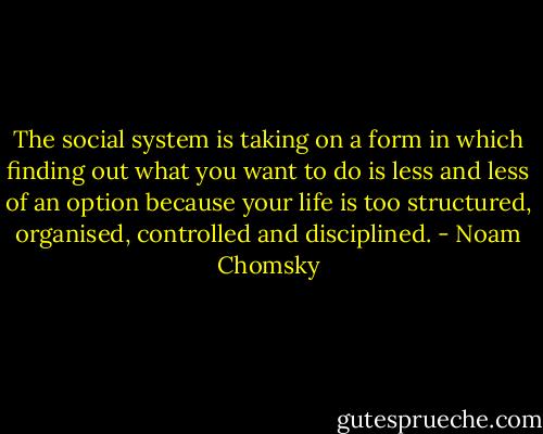 The social system is taking on a form in which finding out what you want to do is less and less of an option because your life is too structured, organised, controlled and disciplined. - Noam Chomsky