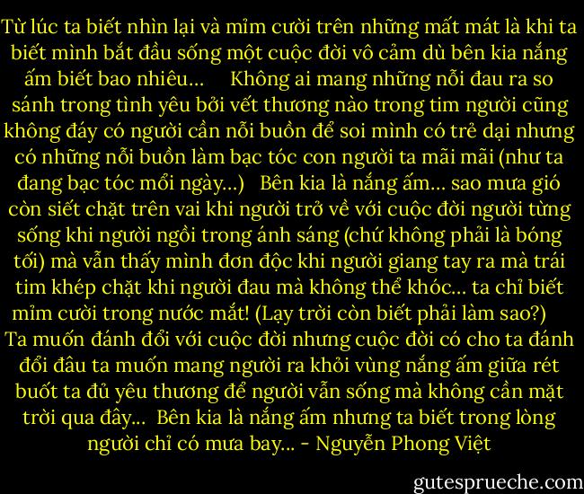 Từ lúc ta biết nhìn lại và mỉm cười trên những mất mát<br />là khi ta biết mình bắt đầu sống một cuộc đời vô cảm<br />dù bên kia nắng ấm biết bao nhiêu…<br /><br /> <br /><br />Không ai mang những nỗi đau ra so sánh trong tình yêu<br />bởi vết thương nào trong tim người cũng không đáy<br />có người cần nỗi buồn để soi mình có trẻ dại<br />nhưng có những nỗi buồn làm bạc tóc con người ta mãi mãi<br />(như ta đang bạc tóc mổi ngày…)<br /><br /><br />Bên kia là nắng ấm…<br />sao mưa gió còn siết chặt trên vai<br />khi người trở về với cuộc đời người từng sống<br />khi người ngồi trong ánh sáng (chứ không phải là bóng tối) mà vẫn thấy mình đơn độc<br />khi người giang tay ra mà trái tim khép chặt<br />khi người đau mà không thể khóc…<br />ta chỉ biết mỉm cười trong nước mắt!<br />(Lạy trời còn biết phải làm sao?)<br /><br /> <br /><br />Ta muốn đánh đổi với cuộc đời nhưng cuộc đời có cho ta đánh đổi đâu<br />ta muốn mang người ra khỏi vùng nắng ấm<br />giữa rét buốt ta đủ yêu thương để người vẫn sống<br />mà không cần mặt trời qua đây...<br /><br />Bên kia là nắng ấm<br />nhưng ta biết trong lòng người chỉ có mưa bay... - Nguyễn Phong Việt