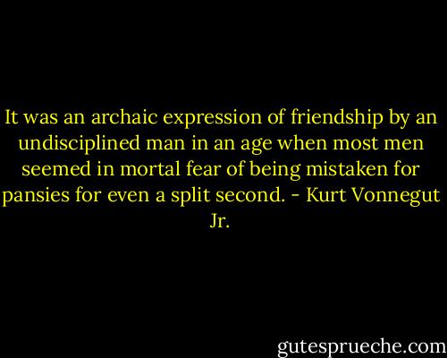 It was an archaic expression of friendship by an undisciplined man in an age when most men seemed in mortal fear of being mistaken for pansies for even a split second. - Kurt Vonnegut Jr.