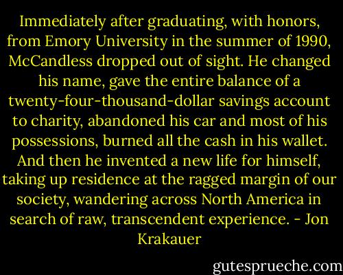 Immediately after graduating, with honors, from Emory University in the summer of 1990, McCandless dropped out of sight. He changed his name, gave the entire balance of a twenty-four-thousand-dollar savings account to charity, abandoned his car and most of his possessions, burned all the cash in his wallet. And then he invented a new life for himself, taking up residence at the ragged margin of our society, wandering across North America in search of raw, transcendent experience. - Jon Krakauer