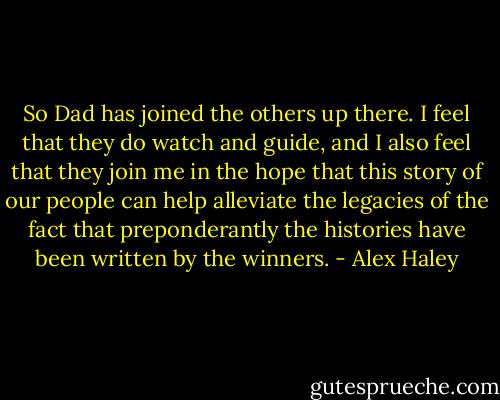 So Dad has joined the others up there. I feel that they do watch and guide, and I also feel that they join me in the hope that this story of our people can help alleviate the legacies of the fact that preponderantly the histories have been written by the winners. - Alex Haley