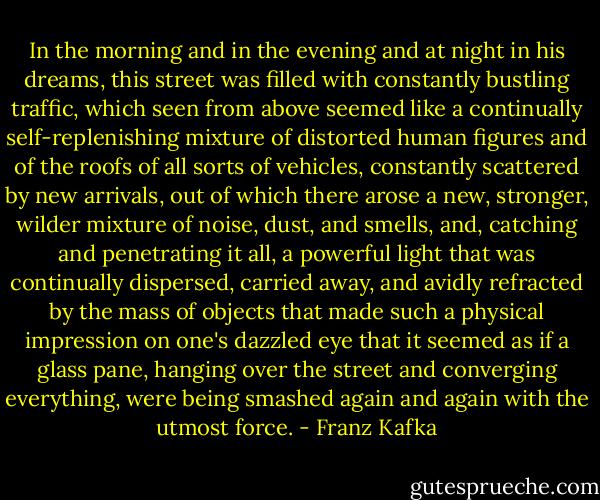 In the morning and in the evening and at night in his dreams, this street was filled with constantly bustling traffic, which seen from above seemed like a continually self-replenishing mixture of distorted human figures and of the roofs of all sorts of vehicles, constantly scattered by new arrivals, out of which there arose a new, stronger, wilder mixture of noise, dust, and smells, and, catching and penetrating it all, a powerful light that was continually dispersed, carried away, and avidly refracted by the mass of objects that made such a physical impression on one's dazzled eye that it seemed as if a glass pane, hanging over the street and converging everything, were being smashed again and again with the utmost force. - Franz Kafka