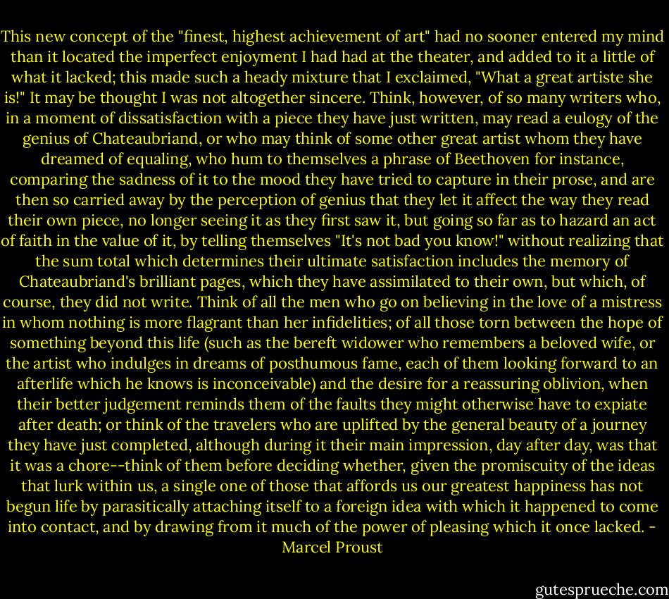 This new concept of the "finest, highest achievement of art" had no sooner entered my mind than it located the imperfect enjoyment I had had at the theater, and added to it a little of what it lacked; this made such a heady mixture that I exclaimed, "What a great artiste she is!" It may be thought I was not altogether sincere. Think, however, of so many writers who, in a moment of dissatisfaction with a piece they have just written, may read a eulogy of the genius of Chateaubriand, or who may think of some other great artist whom they have dreamed of equaling, who hum to themselves a phrase of Beethoven for instance, comparing the sadness of it to the mood they have tried to capture in their prose, and are then so carried away by the perception of genius that they let it affect the way they read their own piece, no longer seeing it as they first saw it, but going so far as to hazard an act of faith in the value of it, by telling themselves "It's not bad you know!" without realizing that the sum total which determines their ultimate satisfaction includes the memory of Chateaubriand's brilliant pages, which they have assimilated to their own, but which, of course, they did not write. Think of all the men who go on believing in the love of a mistress in whom nothing is more flagrant than her infidelities; of all those torn between the hope of something beyond this life (such as the bereft widower who remembers a beloved wife, or the artist who indulges in dreams of posthumous fame, each of them looking forward to an afterlife which he knows is inconceivable) and the desire for a reassuring oblivion, when their better judgement reminds them of the faults they might otherwise have to expiate after death; or think of the travelers who are uplifted by the general beauty of a journey they have just completed, although during it their main impression, day after day, was that it was a chore--think of them before deciding whether, given the promiscuity of the ideas that lurk within us, a single one of those that affords us our greatest happiness has not begun life by parasitically attaching itself to a foreign idea with which it happened to come into contact, and by drawing from it much of the power of pleasing which it once lacked. - Marcel Proust