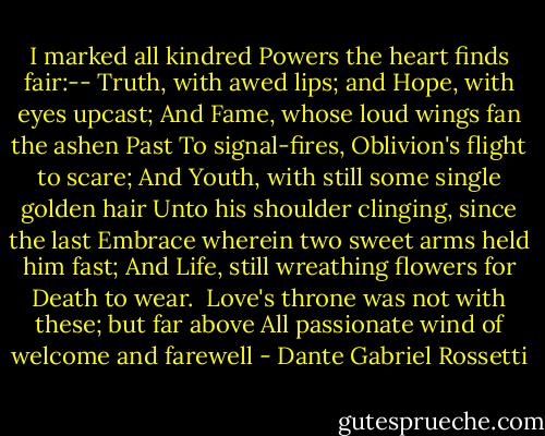 I marked all kindred Powers the heart finds fair:--<br />Truth, with awed lips; and Hope, with eyes upcast;<br />And Fame, whose loud wings fan the ashen Past<br />To signal-fires, Oblivion's flight to scare;<br />And Youth, with still some single golden hair<br />Unto his shoulder clinging, since the last<br />Embrace wherein two sweet arms held him fast;<br />And Life, still wreathing flowers for Death to wear.<br /><br />Love's throne was not with these; but far above<br />All passionate wind of welcome and farewell - Dante Gabriel Rossetti