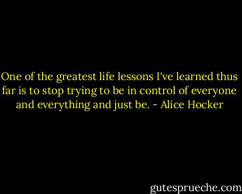One of the greatest life lessons I've learned thus far is to stop trying to be in control of everyone and everything and just be. - Alice Hocker