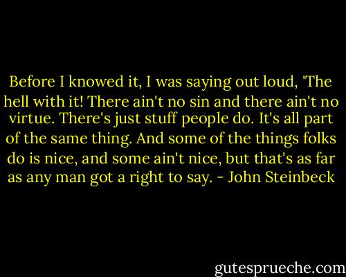 Before I knowed it, I was saying out loud, 'The hell with it! There ain't no sin and there ain't no virtue. There's just stuff people do. It's all part of the same thing. And some of the things folks do is nice, and some ain't nice, but that's as far as any man got a right to say. - John Steinbeck