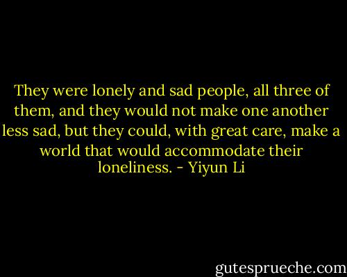 They were lonely and sad people, all three of them, and they would not make one another less sad, but they could, with great care, make a world that would accommodate their loneliness. - Yiyun Li
