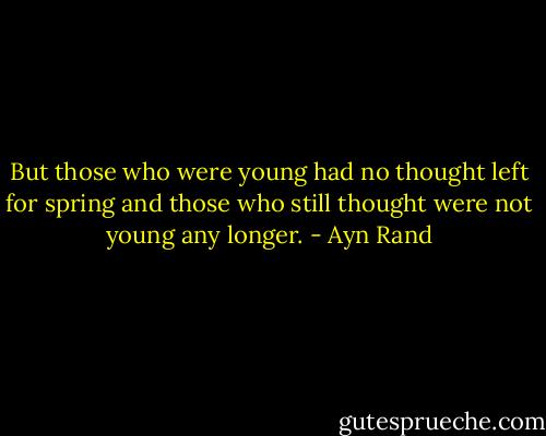 But those who were young had no thought left for spring and those who still thought were not young any longer. - Ayn Rand