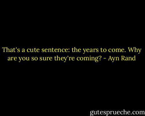That's a cute sentence: the years to come. Why are you so sure they're coming? - Ayn Rand