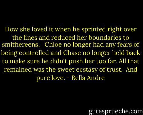 How she loved it when he sprinted right over the lines and reduced her boundaries to smithereens. <br /><br />Chloe no longer had any fears of being controlled and Chase no longer held back to make sure he didn't push her too far. All that remained was the sweet ecstasy of trust.<br /><br />And pure love. - Bella Andre