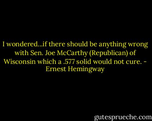 I wondered...if there should be anything wrong with Sen. Joe McCarthy (Republican) of Wisconsin which a .577 solid would not cure. - Ernest Hemingway