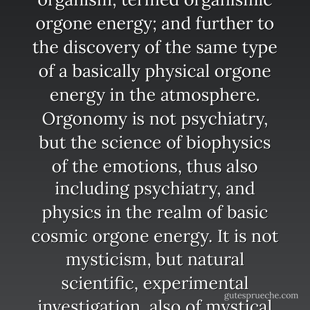 Since it might appear unusual that a bio-psychiatrist should work as an expert in the realm of non-living nature, I believe it will be helpful to give the following summary:<br />My present work began in the realm of psychiatry and psychoanalysis, with natural scientific investigations of the energy at work in human emotions.<br />This led to the discovery of the bio-energy in the living organism, termed organismic orgone energy; and further to the discovery of the same type of a basically physical orgone energy in the atmosphere.<br />Orgonomy is not psychiatry, but the science of biophysics of the emotions, thus also including psychiatry, and physics in the realm of basic cosmic orgone energy.<br />It is not mysticism, but natural scientific, experimental investigation, also of mystical emotions and experiences.<br />Orgone energy is energy before matter (not after matter, as is atomic energy). It is studied by means of Geiger-Müller Counters and other physical instruments.<br />It follows entirely new, hitherto unknown functional laws of nature, and not the well known mechanical laws of electricity, heat, or mechanics. - Wilhelm Reich