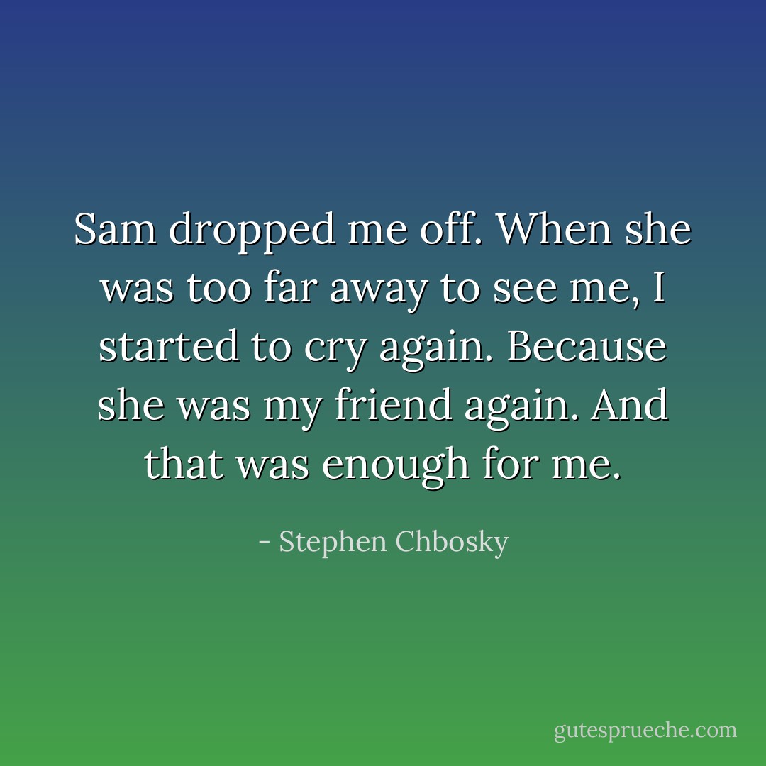 Sam dropped me off. When she was too far away to see me, I started to cry again. Because she was my friend again. And that was enough for me. - Stephen Chbosky