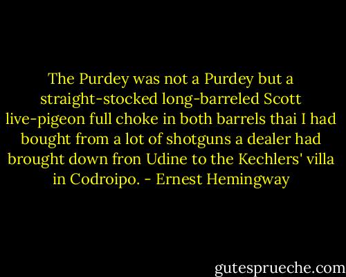 The Purdey was not a Purdey but a straight-stocked long-barreled Scott live-pigeon full choke in both barrels thai I had bought from a lot of shotguns a dealer had brought down fron Udine to the Kechlers' villa in Codroipo. - Ernest Hemingway
