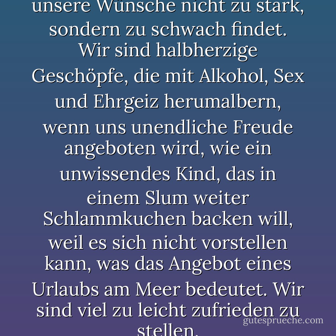 Es scheint, dass unser Herr unsere Wünsche nicht zu stark, sondern zu schwach findet. Wir sind halbherzige Geschöpfe, die mit Alkohol, Sex und Ehrgeiz herumalbern, wenn uns unendliche Freude angeboten wird, wie ein unwissendes Kind, das in einem Slum weiter Schlammkuchen backen will, weil es sich nicht vorstellen kann, was das Angebot eines Urlaubs am Meer bedeutet. Wir sind viel zu leicht zufrieden zu stellen. - C.S. Lewis<