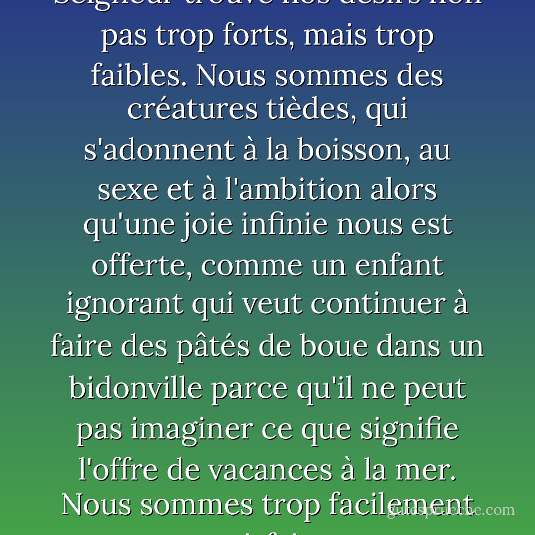 Il semblerait que Notre Seigneur trouve nos désirs non pas trop forts, mais trop faibles. Nous sommes des créatures tièdes, qui s'adonnent à la boisson, au sexe et à l'ambition alors qu'une joie infinie nous est offerte, comme un enfant ignorant qui veut continuer à faire des pâtés de boue dans un bidonville parce qu'il ne peut pas imaginer ce que signifie l'offre de vacances à la mer. Nous sommes trop facilement satisfaits. - C.S. Lewis