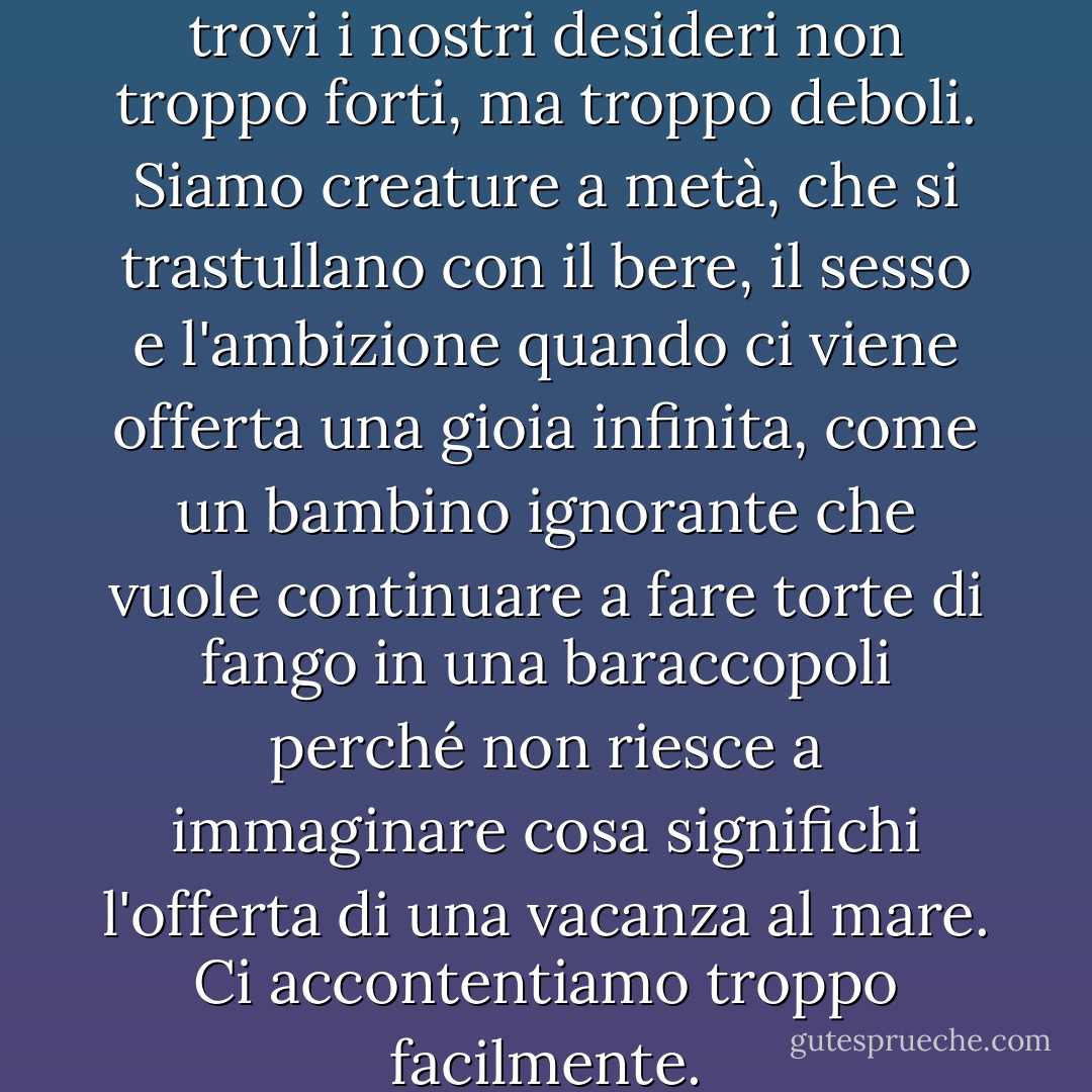 Sembra che Nostro Signore trovi i nostri desideri non troppo forti, ma troppo deboli. Siamo creature a metà, che si trastullano con il bere, il sesso e l'ambizione quando ci viene offerta una gioia infinita, come un bambino ignorante che vuole continuare a fare torte di fango in una baraccopoli perché non riesce a immaginare cosa significhi l'offerta di una vacanza al mare. Ci accontentiamo troppo facilmente. - C.S. Lewis