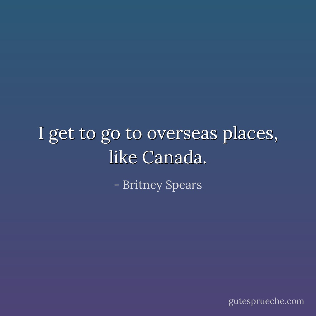 I get to go to overseas places, like Canada. - Britney Spears
