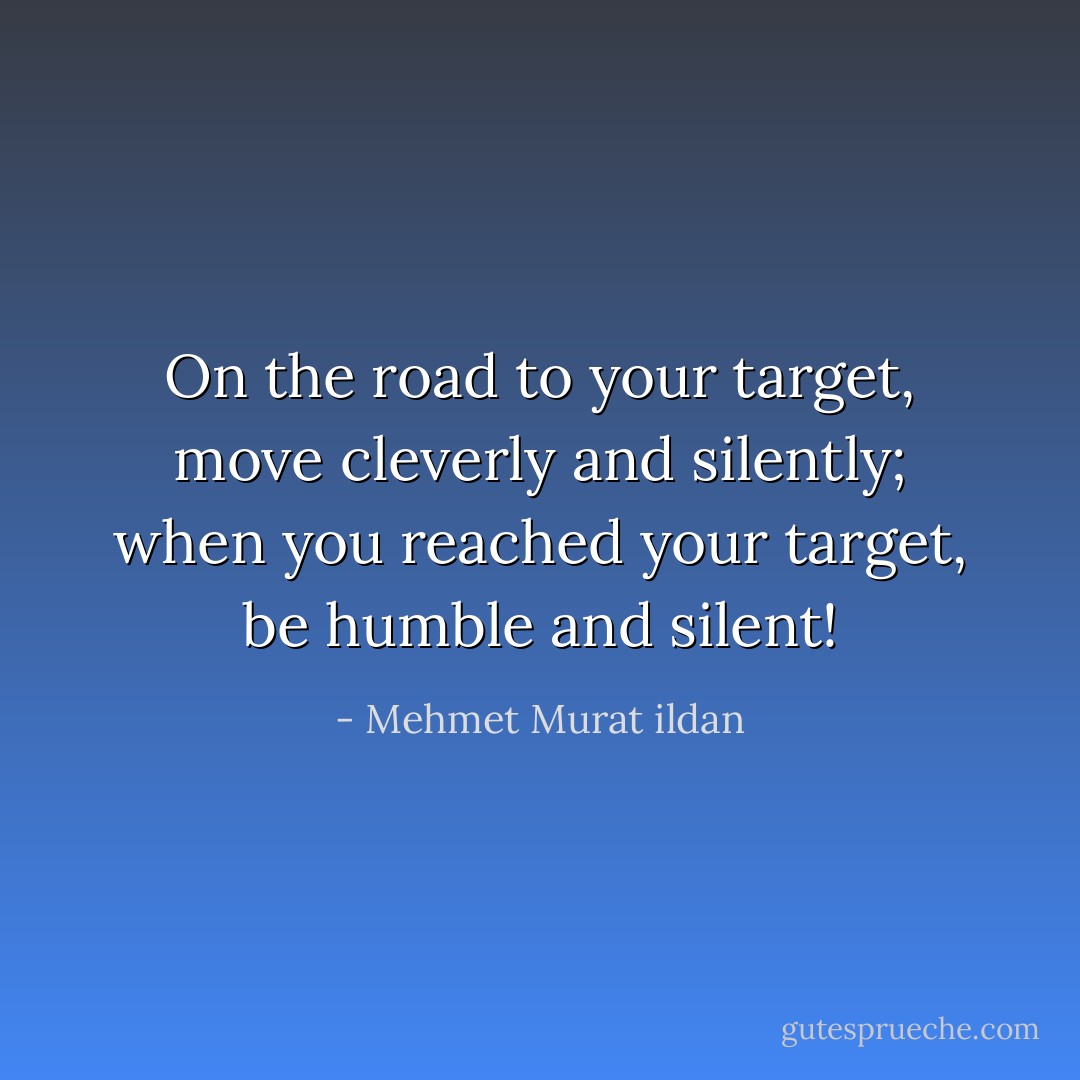 On the road to your target, move cleverly and silently; when you reached your target, be humble and silent! - Mehmet Murat ildan