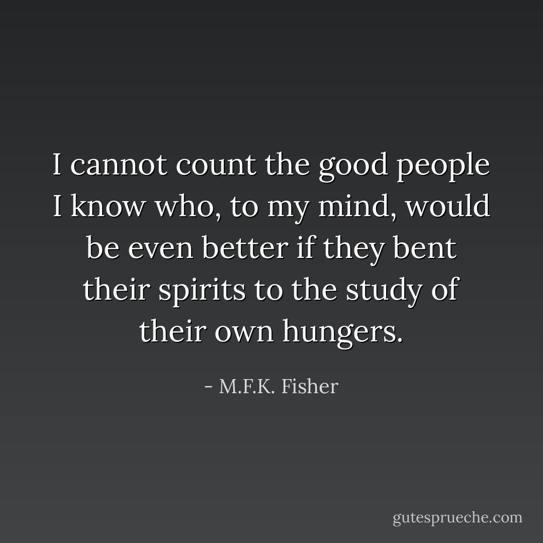 I cannot count the good people I know who, to my mind, would be even better if they bent their spirits to the study of their own hungers. - M.F.K. Fisher