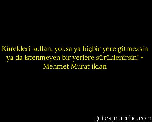 Kürekleri kullan, yoksa ya hiçbir yere gitmezsin ya da istenmeyen bir yerlere sürüklenirsin! - Mehmet Murat ildan