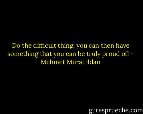 Do the difficult thing; you can then have something that you can be truly proud of! - Mehmet Murat ildan