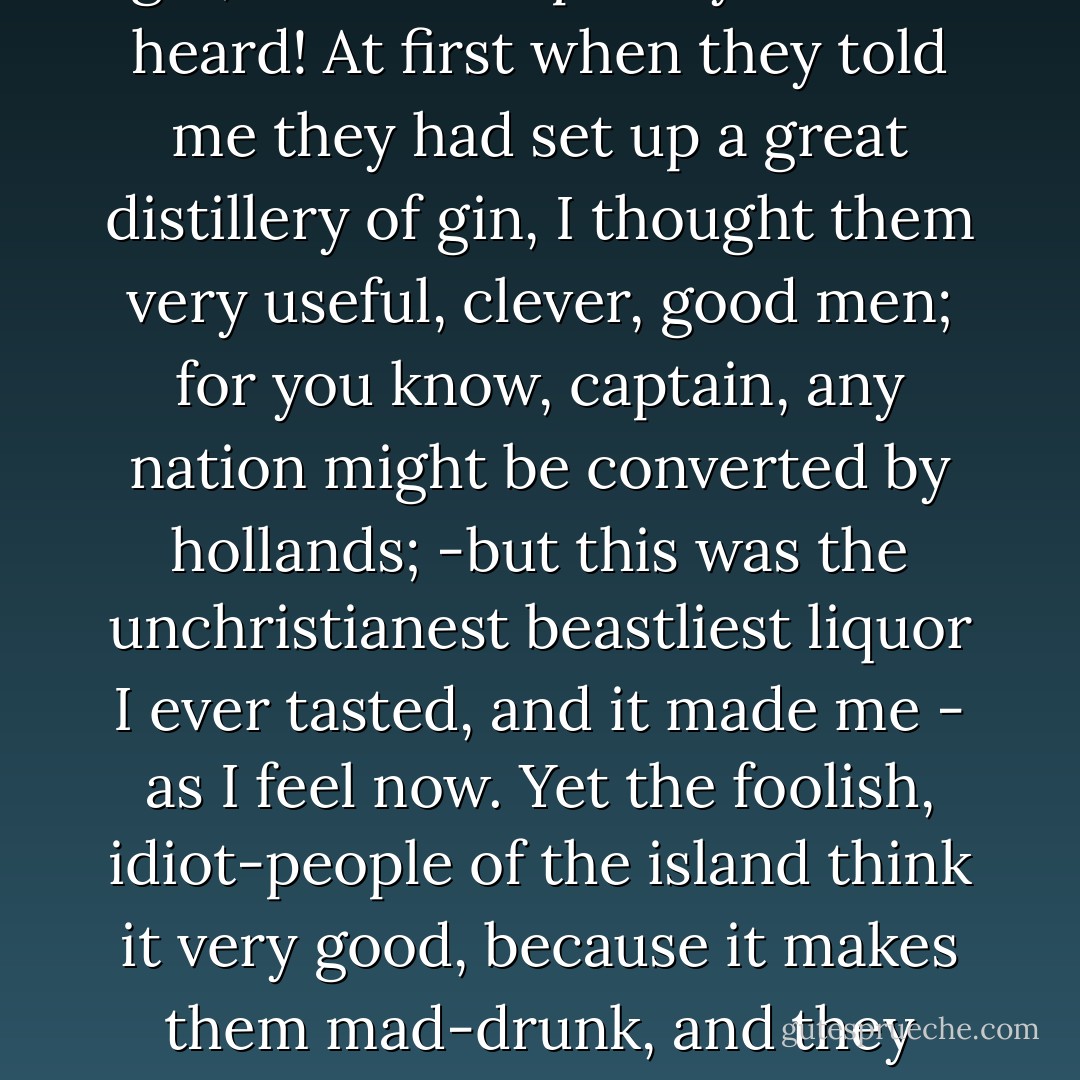 Like a great fool, I went ashore with them, and they gave me some cursed stuff they called gin, - such blasphemy I never heard! At first when they told me they had set up a great distillery of gin, I thought them very useful, clever, good men; for you know, captain, any nation might be converted by hollands; -but this was the unchristianest beastliest liquor I ever tasted, and it made me - as I feel now. Yet the foolish, idiot-people of the island think it very good, because it makes them mad-drunk, and they believe Heaven sent it; but it made me believe the devil had got amongst them. - Edward John Trelawny