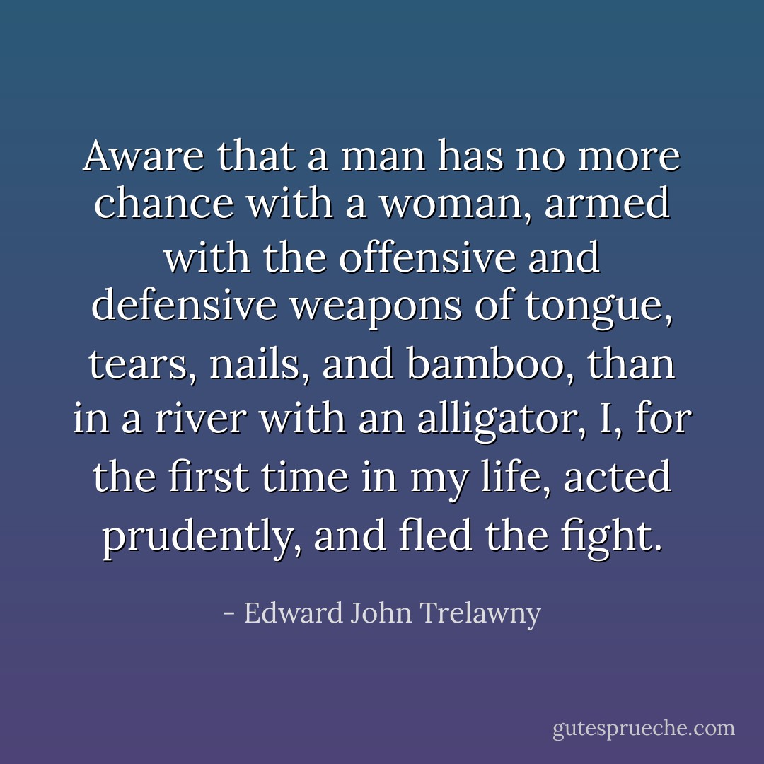 Aware that a man has no more chance with a woman, armed with the offensive and defensive weapons of tongue, tears, nails, and bamboo, than in a river with an alligator, I, for the first time in my life, acted prudently, and fled the fight. - Edward John Trelawny