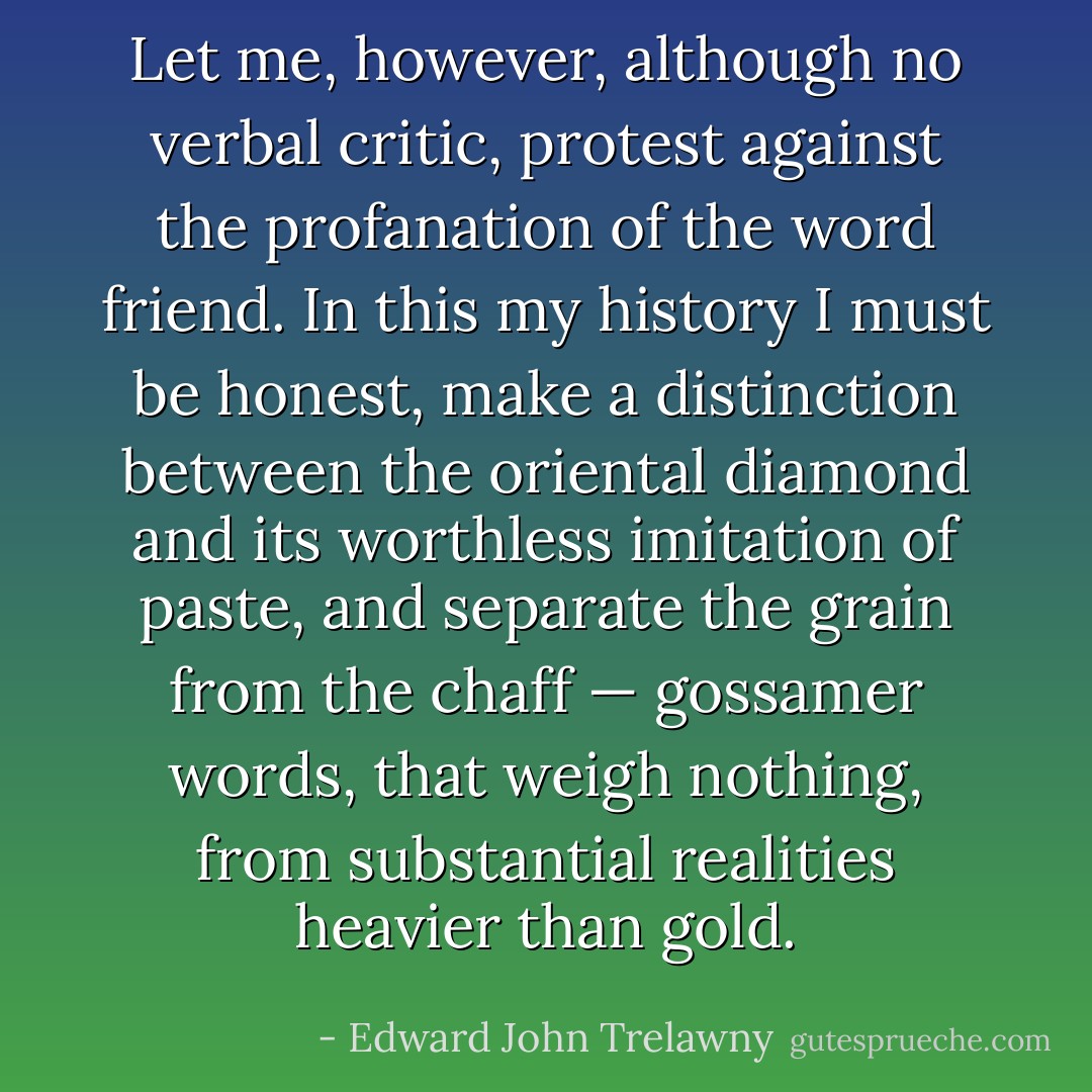 Let me, however, although no verbal critic, protest against the profanation of the word friend. In this my history I must be honest, make a distinction between the oriental diamond and its worthless imitation of paste, and separate the grain from the chaff — gossamer words, that weigh nothing, from substantial realities heavier than gold. - Edward John Trelawny
