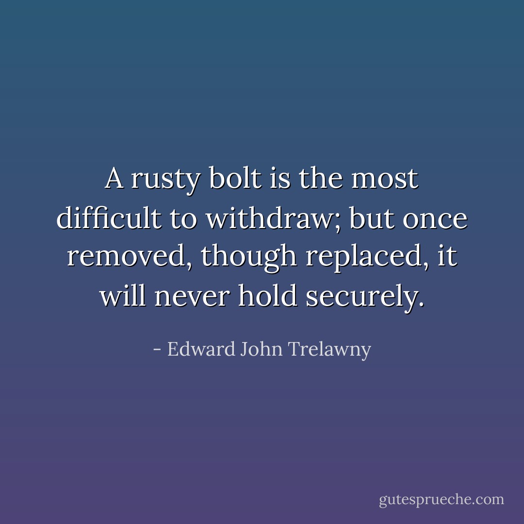 A rusty bolt is the most difficult to withdraw; but once removed, though replaced, it will never hold securely. - Edward John Trelawny